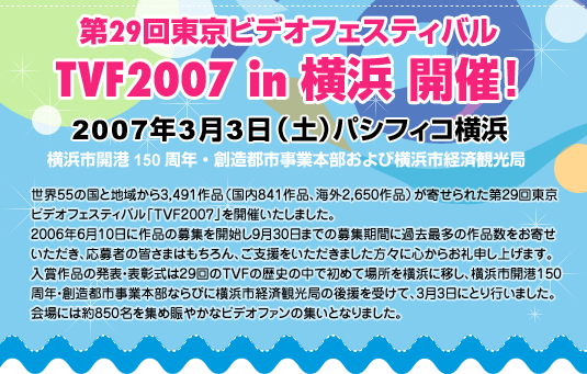 第29回東京ビデオフェスティバル | TVF2007 in 横浜 開催！ | 2007年3月3日（土）パシフィコ横浜 | 世界55の国と地域から3,491作品（国内841作品、海外2,650作品）が寄せられた第29回東京ビデオフェスティバル「TVF2007」を開催いたしました。
2006年6月10日に作品の募集を開始し9月30日までの募集期間に過去最多の作品数をお寄せいただき、応募者の皆さまはもちろん、ご支援をいただきました方々に心からお礼申し上げます。
入賞作品の発表・表彰式は29回のＴＶＦの歴史の中で初めて場所を横浜に移し、横浜市開港150周年・創造都市事業本部ならびに横浜市経済観光局の後援を受けて、3月3日にとり行いました。会場には約850名を集め賑やかなビデオファンの集いとなりました。