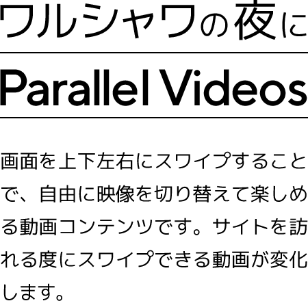 ワルシャワの夜に Parallel Videos パラレルビデオは、スマートフォンをスワイプ操作することで、別の映像に切り替えることができるパラレルビデオです。