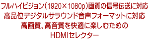 フルハイビジョン（1920×1080p）画質の信号伝送に対応　高品位デジタルサラウンド音声フォーマットに対応　高画質、高音質を快適に楽しむためのHDMIセレクター