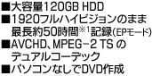 ■大容量120GB HDD■1920フルハイビジョンのまま、最長約50時間のフルハイビジョン記録（EPモード）■AVCHD、MPEG-2 TSのデュアルコーデック■パソコンなしでDVD作成