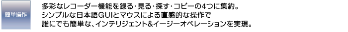 簡単操作　多彩なレコーダー機能を録る・見る・探す・コピーの4つに集約。シンプルな日本語GUIとマウスによる直感的な操作で誰にでも簡単な、インテリジェント＆イージーオペレーションを実現。