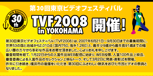 第30回東京ビデオフェスティバル | TVF2008 in YOKOHAMA 開催！ | 第30回東京ビデオフェスティバル（TVF2008）は、2007年6月21日〜9月30日までの募集期間に、世界53の国と地域から2,010点（国内750、海外1,260）と、最年少9歳から最年長91歳までの幅広い層の方々から多彩な作品をお寄せ頂きました。心よりお礼を申し上げます。審査期間を経て、１月22日からの入賞作品WEB配信に始まり、WEB投票、入賞100作品上映会、審査委員による入賞作品のセレクション上映＆トーク、そして3月2日に発表・表彰式を開催。昨年に引き続き、横浜市の後援をいただき、第30回にふさわしい熱気をおびた市民ビデオの祭典となりました。